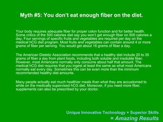 Myth #5: You don’t eat enough fiber on the diet. Your body requires adequate fiber for proper colon function and for better health. Some critics of the 500 calories diet say you won’t get enough fiber on 500 calories a day. Four servings of specific fruits and vegetables are required per day on the medical hCG diet program. Most fruits and vegetables can contain around 4 or more grams of fiber per serving. You would get about 16 grams of fiber a day. The American Dietetic Association recommends that a healthy diet include 20 to 35 grams of fiber a day from plant foods, including both soluble and insoluble fiber. However, most Americans normally only consume about half that amount. The medical hCG diet requires that you ingest at least the same as what most Americans normally eat every day. Sometimes this can be even more than the minimum recommended healthy diet amounts. Many people actually eat much healthier meals than what they are accustomed to while on the medically supervised hCG diet. Moreover, if you need more fiber, supplements can also be prescribed by your doctor.  