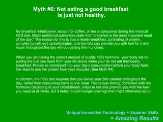 Myth #6: Not eating a good breakfast  is just not healthy. No breakfast whatsoever, except for coffee, or tea is consumed during the medical hCG diet. Many nutritional authorities state that “breakfast is the most important meal of the day.” The reason for this is that a hearty breakfast, consisting of protein, complex (unrefined) carbohydrates, and low fats can provide you with fuel for many hours throughout the day without getting the munchies. When you are taking the correct amount of quality hCG hormone, your body will be pulling the fuel you need from your fat stores when your do not eat that hearty breakfast. Protein is introduced into your day’s consumption before your body feels the need to use the protein from your muscles (See Myth #4).  In addition, the hCG diet requires that you divide your 500 calories throughout the day, rather than consuming them at one meal. This proper timing, combined with the hormone circulating in your bloodstream, helps to not only provide you with the fuel you need at all times, but it helps to curb hunger cravings that might otherwise occur. 