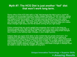 Myth #7: The HCG Diet is just another “fad” diet  that won’t work long term. Some critics of the hCG diet call it a “fad” diet because the diet is just a “quick fix”  and does not encourage long-term healthy dietary lifestyles. On the contrary, eating healthier is a paramount goal of the medical hCG diet program. You are required to eat healthy to do the program. This includes learning about portion size, about calories in foods, about exercising, and about choosing more nutritious foods than you normally would eat.  The only “quick” part is that the hormone helps you makes those changes right away and the fat starts coming off you right away! Critics contend that any quick weight loss programs don’t work in the long run because people who make small changes over time are much more successful at permanently changing the way they eat. They also agree that doing small changes won’t result in you seeing major changes in your weight quickly.  Indeed, there are some hCG diets on the market that are simply short term. Our medical hCG diet differs from those other types in that will have you taking he medication and adhering to the specified food protocol for 47 days. Many behavioral psychologists say that it takes 21 days to form a habit. For a large majority of people, seeing big changes, such as quick weight loss, is highly motivational to encourage and support drastic lifestyle changes. We believe that these changes in lifestyle must be made in order to keep the weight off long term.  
