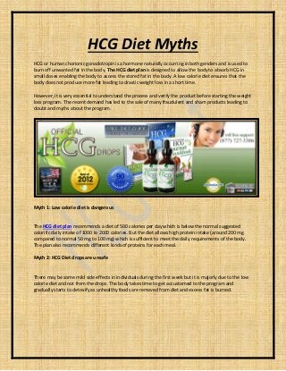 HCG Diet Myths
HCG or human chorionic gonadotropin is a hormone naturally occurring in both genders and is used to
burn off unwanted fat in the body. The HCG diet plan is designed to allow the body to absorb HCG in
small doses enabling the body to access the stored fat in the body. A low calorie diet ensures that the
body does not produce more fat leading to drastic weight loss in a short time.
However, it is very essential to understand the process and verify the product before starting the weight
loss program. The recent demand has led to the sale of many fraudulent and sham products leading to
doubt and myths about the program.
Myth 1: Low calorie diet is dangerous
The HCG diet plan recommends a diet of 500 calories per day which is below the normal suggested
calorific daily intake of 1000 to 2000 calories. But the diet allows high protein intake (around 200 mg
compared to normal 50 mg to 100 mg) which is sufficient to meet the daily requirements of the body.
The plan also recommends different kinds of proteins for each meal.
Myth 2: HCG Diet drops are unsafe
There may be some mild side effects in individuals during the first week but it is majorly due to the low
calorie diet and not from the drops. The body takes time to get accustomed to the program and
gradually starts to detoxify as unhealthy foods are removed from diet and excess fat is burned.
 