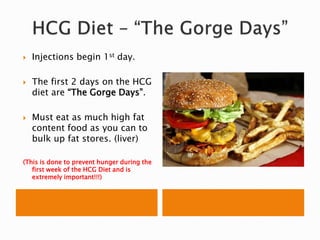 Injections begin 1st day.
 The first 2 days on the HCG
diet are “The Gorge Days”.
 Must eat as much high fat
content food as you can to
bulk up fat stores. (liver)
(This is done to prevent hunger during the
first week of the HCG Diet and is
extremely important!!!)
 