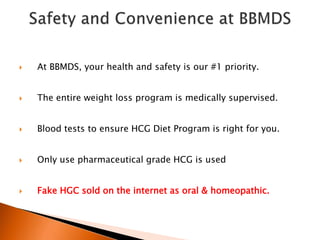  At BBMDS, your health and safety is our #1 priority.
 The entire weight loss program is medically supervised.
 Blood tests to ensure HCG Diet Program is right for you.
 Only use pharmaceutical grade HCG is used
 Fake HGC sold on the internet as oral & homeopathic.
 