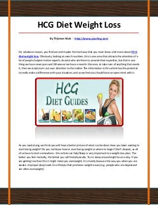 HCG Diet Weight Loss
_____________________________________________________________________________________

                            By Thijmen Niek - http://www.yourhcg.com



For whatever reason, you find out and maybe the hard way that you must know a bit more about HCG
diet weight loss. Obviously, looking at search numbers, this is one area that attracts the attention of a
lot of people.Subject matter experts do exist who are there to provide their expertise, but that is one
thing we have never pursued. Whenever we have a need in this area, to take care of anything that needs
it, then we simply turn our own attention to the matter.The information in this article has the potential
to really make a difference with your situation, and so we feel you should have an open mind with it.




As you read along, we think you will have a better picture of what can be done.Have you been waiting to
start losing weight? Do you not know how to start losing weight or where to begin? Don't despair, as all
of us have to start somewhere - this article can help!Sleep is very important to a weight-loss plan. The
better you feel mentally, the better you will feel physically. Try to sleep around eight hours a day. If you
are getting less than this it might make you overweight, it is mainly because the way you when you are
awake. Improper sleep leads to a lifestyle that promotes weight issues (e.g .people who are depressed
are often overweight).
 
