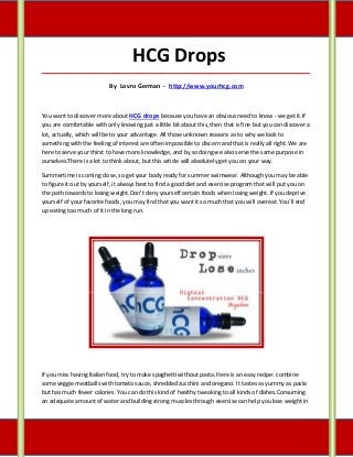HCG Drops
_____________________________________________________________________________________

                           By Lovro German - http://www.yourhcg.com



You want to discover more about HCG drops because you have an obvious need to know - we get it.If
you are comfortable with only knowing just a little bit about this, then that is fine but you can discover a
lot, actually, which will be to your advantage. All those unknown reasons as to why we look to
something with the feeling of interest are often impossible to discern and that is really all right. We are
here to serve your thirst to have more knowledge, and by so doing we also serve the same purpose in
ourselves.There is a lot to think about, but this article will absolutely get you on your way.

Summertime is coming close, so get your body ready for summer swimwear. Although you may be able
to figure it out by yourself, it always best to find a good diet and exercise program that will put you on
the path towards to losing weight.Don't deny yourself certain foods when losing weight. If you deprive
yourself of your favorite foods, you may find that you want it so much that you will overeat. You'll end
up eating too much of it in the long run.




If you miss having Italian food, try to make spaghetti without pasta. Here is an easy recipe: combine
some veggie meatballs with tomato sauce, shredded zucchini and oregano. It tastes as yummy as pasta
but has much fewer calories. You can do this kind of healthy tweaking to all kinds of dishes.Consuming
an adequate amount of water and building strong muscles through exercise can help you lose weight in
 