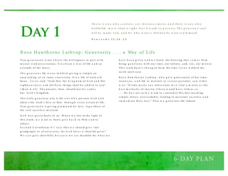 Day 1
Tr u e g e n e r o s i ty is no t a b o u t th e w i l l i ng nes s to p a r t w i th
m o n ey a n d p o s s e s si o ns . It is a b o u t a w a y o f life a n d a n
a tti tu d e o f th e h ea r t.
T h e g e n e r o u s life is o n e in w h i ch g i v i ng is s i m p l y a n
o u tw o r k i ng o f a n i nner c o nv i cti o n. It is a life o f o u tw a r d
fo cu s . J e s u s s ai d , “ S eek first th e k i n g d o m o f G o d a n d H is
r i g h te o u s n e s s , a nd all t h e s e th i ng s s h al l b e a d d e d to y o u ”
( M a tt. 6 : 3 3 ) . T h e p u r su i t, th en, s h o u l d no t b e r i ch es ,
b u t G o d ’s k i ng d o m .
T h e tr u l y g e n e ro u s o ne is th e o n e w h o p u r s u es G o d a n d
allo w s th e Lo rd ’s lo v e to flo w th ro u g h e v er y a cti o n o f life .
Tr u e g e n e r o s i ty is g i v i ng p ro m p te d b y lo v e , re g a r d l es s o f
th e s el f- s a cr i fi ce inv o l ved .
G o d h a s g i v e n freel y to u s . W h e n w e live in th e l i g h t o f
th i s tr u th , w e w ant to freel y g i v e b a c k to H i m a n d to
o th er s .
S e c o n d C o r i nth i a ns 9 : 7 s a y s th a t w e s h o u l d g i v e “ no t
g r u d g i ng l y o r o f n e ce s s i ty ; fo r G o d lo v e s a ch eer fu l g i v er.”
W e c a n g i v e ch eer fu l l y b e c a u s e w e a r e th a nk fu l fo r w h a t w e
h a v e b e e n g i v e n a n d w e k no w th e b l es s i ng th a t c o m e s fro m
b ei ng g e n e r o u s w i th o u r ti m e, o u r ta l ents , a nd , y es , o u r m o n ey .
T h i s tr u th h a s n’ t c h a n g e d fro m th e ti m e J e s u s w al k e d th e
ea r th u nti l n o w .
R o s e H aw t h o r n e L ath ro p , w h o g a v e g en e r o u s l y o f h er ti m e,
res o u r c es , a n d life to m i ni ster to c a n cer p a ti ents , s a w it th i s
w a y : “If ti m e m a d e a n y al ter a ti o ns in s o v ital a m atter a s th e
b e s t m e t h o d s o f ch a r i ty, C h r i st w o u l d h a v e to l d u s s o
. . . H e h a s no t s a i d a w o rd to c o ntra d i ct H i s firs t tea ch i ng ,
s i m p l e, d i rect, u n a v o i d a b l e, l ea d i ng to p er s o na l s a cr i fi ce a n d
i m m e d i ate H o l y lo v e .” T h at is a g e n e r o u s life i nd eed .
Rose Hawthorne Lathrop: Generosity . . . a Way of Life
Th e re is o n e w h o s c a t t ers , y e t in cre a s e s m o re ; a n d t h e re is o n e w h o
w it h h o lds m o re t h an is rig h t , b u t it l e a ds t o p o v e rt y. Th e g e n e ro u s s o u l
w ill b e m a d e rich , a n d h e w h o w at e r s will als o b e w at e re d h im s e lf.
P r o v e r b s 1 1 : 2 4 - 2 5
 