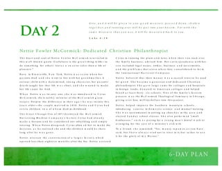 Day 2
T h e h ea r t a n d s o u l o f N etti e F o w l er M c C o r m i ck is re v ea l ed in
th i s w el l - k no w n q u o te: U s efu l nes s is th e g r e a t th i ng in life — to
d o s o m eth i ng fo r o th er s l ea v e s a s w e e ter o d o r th a n a life o f
p l ea s u r e .”
B o r n in B ro w n ville, N ew Yo rk , N etti e w a s s e v en w h e n h er
p a r ents d i ed a n d s h e w ent to live w i th h er g r a n d m o t h e r. A
s er i o u s ch i l d w i th a d e ter m i ned , s tro n g ch a r a c ter, h er p a r ents ’
d e a th ta u g h t h er th a t life w a s s h or t, a n d s h e w a n te d to m a k e
h er life c o u nt fo r G o d .
W h e n N etti e w a s tw enty - o ne, s h e w a s intro d u ce d to C y r u s
M c C o r m i ck , th e w ea l th y inv en to r o f th e M c C o r m i ck g r a in
re a p e r. D es p i te th e d i ffer e n ce in th ei r a g e — h e w a s tw enty -fiv e
y ea r s o l d er — th e c o u p l e m a r r i ed in 1 8 5 8 . N etti e a n d C y r u s h a d
s e v e n ch i l d ren, tw o o f w h o m d i ed in ch i l d h o o d .
T h e G re a t C h i ca g o F i re o f 187 1 d e s tro y e d th e M c C o r m i ck
H a r v e s ti ng M a ch i ne C o m p a n y ’s fa c to r y. C y r u s h a d al re a d y
m a d e a fo r tu ne a n d h e c o ns i d er e d no t reb u i l d i ng a n d s i m p l y
reti r i ng . W h e n N etti e d i s a g r eed , C y r u s allo w e d h er to m a k e th e
d eci s i o n, a s h e rea l i ze d s h e a n d th e ch i l d re n w o u l d b e th er e
l o ng a fter h e w a s g o n e.
N etti e o v er s a w th e c o n s tr u cti o n o f a l a rg e r fa c to r y, w h i ch
o p e n e d l es s th a n ei g h te e n m o n t h s a fter th e fire . N etti e a s s i s te d
C y r u s in r u nni ng th e p l a nt a n d la ter, w h e n th ei r s o n to o k o ver
th e fa m i l y b u s i nes s , a d v i s ed h i m . H er c o r re s p o n d e n ce w i th h er
s o n i ncl u d ed l eg a l is s u es , s trik es , b u s i nes s a n d inv e s tm ents ,
a n d th e p ro b l e m s th a t a r o s e w h e n th ey c o ns o l i d a te d to fo r m
th e I nter na ti o na l H a r v e s ter C o m p a n y.
N etti e b el i ev e d th a t th ei r m o n ey w a s a s a cr e d tr u s t to b e u s ed
fo r g o o d . S h e b e c a m e a g e n er o u s a nd d ed i ca te d C h r i sti a n
p h i l a nth ro p i s t. S h e g a v e l a rg e s u m s fo r c o l l eg es a n d h o s p i ta l s
in fo rei g n l a nd s , d o n a te d to A m er i ca n c o l l eg es a n d h el p ed
fo u n d a t l ea s t fo r ty - s i x s ch o o l s . O n e o f th e fa m i l y ’s fa v o r i te
p ro j ects w a s th e M c C o r mi ck T h eo l o g i ca l S em i na r y in C h i ca g o ,
g i v i ng o v er fo u r m i l l i o n d o l l ar s i nto th i s p ro j ect.
N etti e h el p ed i m p ro v e th e S o u th er n m o u nta i n s ch o o l s ,
intro d u ci ng c o u r s es in d o m e s ti c s ci ence a n d m a nu a l tra i ni ng .
S h e w a s i ns tr u m enta l in s etti ng u p ch u rc h e s in th e a r e a a n d
s ta r te d S u n d a y s ch o o l cl a s s es . S h e a l s o p er fo r m e d “s m al l
k i nd nes s es ,” s u c h a s p a yi ng fo r a y o u n g m a n ’s d enta l w o r k o r
a r ra ng i ng fo r th e ca r e o f a m i ni ster ’s s i ck w i fe
To a fr i end , s h e re m a r k ed , “Yes , m o n ey is p o w er, a s y o u h av e
s a i d , b u t I h a v e a l w a y s tr i ed no t to tr u s t in it, b u t ra th er to u s e
it fo r th e g l o r y o f m y M a ster.”
Nettie Fowler McCormick: Dedicated Christian Philanthropist
G iv e , a n d it w ill b e g iv e n t o y o u : g o o d m e a s u re , p re s s e d d o w n , s h a k e n
t o g e t h e r, a n d ru n n in g o v e r w ill b e p u t into y o u r b o s o m . F o r w it h t h e
s a m e m e a s u re t h a t y o u u s e , it w ill b e m e a s u re d b a c k t o y o u .
L u k e 6 : 3 8
 