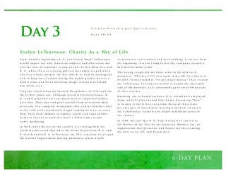 Day 3
F ro m h u m b l e b eg i nni ng s , R . G . a n d E vel y n “ M o m ” Le To u r nea u
w o u l d i m p a ct no t o nl y A m er i ca n i nd u s tr y a n d e d u c a ti o n, b u t
a l s o th e live s o f c o u ntl es s y o u n g p e o p l e. E v el y n fell in lo v e w i th
R . G . w h i l e s h e w a s a y o u ng girl a n d th e c o u p l e e l o p e d w h e n
s h e w a s s i xteen. D es p i te th e fa ct th a t R . G . h a d no tra i ni ng ( h e
h a d to d ro p o u t o f s ch o o l d u r i ng th e ei g h th g r a d e), h e w a s a
h a rd w o r k er a n d lo v e d inv enti ng th i ng s ; E v el y n w a s b eh i nd
h i m all th e w a y .
Tra g e d y s tr u ck w h e n th e S p a ni s h flu ep i d em i c o f 1918 to o k th e
life o f th ei r i nfa nt s o n. A l th o u g h ra i s ed in C h r i sti a n h o m es , R .
G . a n d E v el y n h a d no t c o ns i d er e d G o d a s i m p o r ta nt in th ei r
o w n lives . T h ei r l o s s a n d g r i ef c a u s e d t h e m to re a s s e s s th ei r
p r i o r i ti es. In a c o m p l e te tu r na ro u nd , th ey c o m m i t te d th ei r lives
to th e Lo rd a n d i m m ed i a tel y b e g a n l o o k i ng fo r w a y s to s er v e
H i m . T h ey to o k ch i ld re n to S u n d ay s ch o o l a n d o p e n e d th ei r
h o m e to a n y o n e in n e e d o f a m ea l , a B i b l e s tu d y , o r j u s t
s o m e m o th er i ng .
In 192 9 , w h i l e th e re s t o f th e c o u ntr y w a s reel i ng fro m th e
s to c k m a r k et cr a s h th a t l ed to th e G re a t D e p re s s i o n, R . G . a n d
E v el y n fo u n d e d R . G . Le To u r nea u , Inc. T h e c o m p a n y d ev e l o p e d
th e w o r l d ’s l arg e s t ea r th - m o v i ng m a ch i ner y, w h i ch w o u l d
re v o l u ti o ni ze c o n s tr u cti o n a n d ro a d b u il d i ng. A s u cc e s s fro m
th e b eg i nni ng , it w a s n’ t l o ng b e fo re th e c o m p a n y e a r n e d a
h a l f m i l l i on- do l lar p rofit.
T h e y o u n g c o u p l e d i d no t k no w w h a t to d o w i th s u c h
p ro s p er i ty . “T h e m o s t I’ve e v er s p ent in m y life o n a h o u s e is
$ 5 ,0 0 0 ,” E vel y n to l d R .G . “It’s to o m u c h m o n ey .” T h ey cr e a ted
th e Le To u r nea u F o u n d a ti o n in 193 5 to h a nd l e th e ch a r i ta b l e
s i d e o f th e b u s i nes s , a n d c o ns i s tentl y g a v e a w a y 9 0 p e rc ent
o f th ei r i nco m e.
R ea ch i ng o u t to h o m e l e s s b o y s , R . G . tra i ned a n d e m p l o y ed
th em , w h i l e E v el y n o p e n e d th ei r h o m e, b e c o m i n g “ M o m ”
to tw enty to th i r ty b o y s a t a ti m e. M a ny o f t h e s e b o y s
b e c a m e p a r t o f th ei r fa m i l y, m o v i ng w i th t h e m w h e n ev er
th e Le To u r nea u s o p e n e d n ew p l a nts in d i ffer ent p a r ts o f
th e c o u ntr y.
In 1 9 6 9 , th e y ea r th a t R . G . d i ed , E v el y n w a s c h o s e n a s
th e M o th er o f th e Yea r b y th e A m er i ca n M o th er s , Inc., a n
o rg a ni za ti o n th a t p ro m o te s a n d h o no r s m o t h e r s a m o n g
th e fi fty s ta tes , D C a n d P u er to R i co .
Evelyn LeTourneau: Charity As a Way of Life
It is m o re b l e s s e d t o g iv e t h an t o re c e iv e .
A c t s 2 0 : 3 5
 