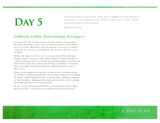 Day 5
Catherin Coffin: Entertaining Strang ers
N i c k n a m e d “th e G ra n d C entr a l S ta ti o n o f th e U n d e rg r o u n d
R a i l ro a d , th e h o m e o f Le v i a n d C a th er i ne C o ffi n in C i nci nna ti—
j u s t a cr o s s th e O h i o R i v er fro m K entu ck y — b e c a m e a n a tu ra l
s to p o v er fo r s l a v e s e s c a p i ng fro m th e S o u t h to th e fre e s ta te
o f O h i o .
W h e n th e F u g i ti v e S l a v e A ct w a s p a s s e d in 1 8 5 0 , m a k i ng it
i l l eg a l to ai d a r u na w ay sl av e u nd er th re a t o f i m p r i s o nm ent o r
a fi ne, C a th er i ne a n d Le v i m a d e n o c h a n g e in th ei r a cti vi ti es . To
th ei r cr i ti cs th ey inv a r i a b l y rep l i ed th a t, a c c o rd i ng to S cr i p tu r e ,
th ey w er e d u ty - b o u n d to h el p a n y i nd i v i d u al w h o c a m e to
th ei r d o o r.
W h i l e s o m e m i g h t h a v e g r o w n w ea r y o f th e c o n s ta nt s tre a m
o f v i s i to r s , C a th er i ne ch eer fu l l y s er v e d th e re f u g e e s b y c o o k i ng
fo r th em , c o l l ecti ng d o n a ti o ns , w a s h i ng th ei r cl o th i ng , listeni ng
to th ei r tro u b l es , h el p i ng t h e m fi nd e m p l o y m ent, a n d a s si sti ng
in s m u g g l i ng t h e m to s a fer l o ca ti o ns .
In h er w a r m a n d h o s p i ta b l e h o m e, s h e o ffer e d to m a n y th eir
firs t e x p er i ence o f i nter ra ci a l fr i end s h i p a n d C h r i sti an ca r e .
A b ra h a m lo o k e d u p a n d s a w t h re e m e n s t an din g n e a r b y . W h e n h e
s a w t h e m , h e h u rrie d fro m t h e e n t ra n ce o f h is t e n t t o m e e t t h e m
a n d b o w e d lo w t o t h e g ro u n d.
G e n e s i s 1 8 : 2
 