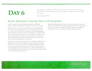 Day 6
S o m e p e o p l e h a v e th e n a tu ra l i ncl inati o n to b efr i end
o th er s ea s i l y ; o th er fo l k h a v e a q u i et a n d res er v e d m a n n e r.
H o s p i ta l i ty m a y c o m e m o re n a tu ral ly to th e o u tg o i ng , b u t
it c a n b e p ra cti ce d b y all o f u s . A s a m atter o f fa ct, 1 P e ter
4 : 9 tel l s u s w e s h o u l d s h o w h o s p i ta l i ty “ w i th o u t g r u m b l i ng .”
T h i s h o s p i ta l i ty c a n h av e m a n y fa c es . M ay b e w e s i m p l y m a k e
o th er s feel w el co m e a n d a t e a s e in o u r h o m e s o r ch u rc h e s o r
p l a ce s o f b u s i nes s . M ay b e w e o p e n o u r h o m e s fo r m ea l s o r
o th er fello w s h i p e v ents . M ay b e w e re a c h o u t to o th er s w h o
a r e n ew in o u r c o m m u ni ti es o r ch u rch es .
M o st o f u s c a n p ro b a b l y re m e m b e r a ti m e w h e n s o m e o ne w a s
h o s p i ta b l e to w a r d u s . P er h a p s it w a s th a t a w k w a rd m o m e n t
w h e n w e w er e a t a n ew ch u rch , c o ns i d er i ng tu r ni ng a r o u n d
a n d l ea v i ng u nti l s o m e o n e a p p ro a c h e d a n d s i m p l y s p o k e to
u s . It m i g h t h a v e b e e n a ti m e w h e n w e fel t u n co m fo r ta b l e in a
n ew en viro n m e n t a n d s o m e o n e c h o s e to re a c h o u t a n d i ncl u d e
u s in a c o nv er s a ti o n o r a cti v i ty .
M a r th a W a s h i ng to n w a s k no w n a s a l a d y w i th d e co r u m a nd
cl a s s , b u t s h e a l s o h a d a w ay to m a k e p e o p l e feel a t e a s e in h er
p re s e n ce . A s A m er i ca ’s firs t “first l a d y ,” s h e s et a w o nd er fu l
e x a m p l e o f h o w w e c a n all tre a t o th er s w i th h o s p i ta l i ty.
Martha Wash ing ton: Treating Others with Hospitality
Th e fo re ig n e r re s id in g a m o n g y o u m u st b e t re a te d a s y o u r n ativ e - bo rn.
L o v e t h e m as y o u rs e lf, fo r y o u w e re fo re ig n e r s in E g y pt . I a m t h e LORD
y o u r G o d .
L e v i t i c u s 1 9 : 3 4
 