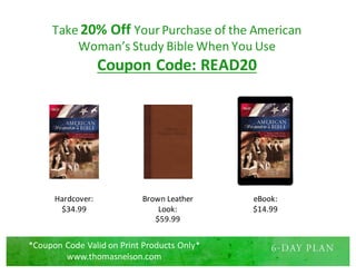 Take	20%	Off	Your	Purchase	of	the	American	
Woman’s	Study	Bible	When	You	Use	
Coupon	Code:	READ20
Hardcover:
$34.99
Brown	Leather	
Look:
$59.99
eBook:
$14.99
*Coupon	Code	Valid	on	Print	Products	Only*
www.thomasnelson.com
 