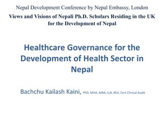 Healthcare Governance for the
Development of Health Sector in
Nepal
Bachchu Kailash Kaini, PhD, MHA, MBA, LLB, BEd, Cert Clinical Audit
Nepal Development Conference by Nepal Embassy, London
Views and Visions of Nepali Ph.D. Scholars Residing in the UK
for the Development of Nepal
 