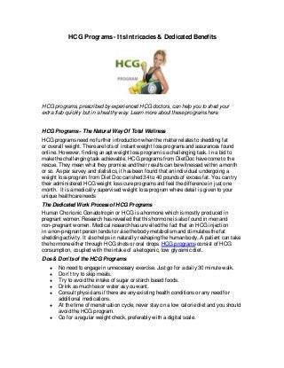 HCG Programs- ItsIntricacies& Dedicated Benefits
HCG programs, prescribed by experienced HCG doctors, can help you to shed your
extra flab quickly but in a healthy way. Learn moreabout theseprogramshere.
HCG Programs- TheNatural WayOf Total Wellness
HCG programsneed no further introduction when thematter relatesto shedding fat
or overall weight. Therearelotsof instant weight lossprogramsand assurancesfound
online. However, finding an apt weight lossprogram isachallenging task. In abid to
makethechallenging task achievable, HCG programsfrom DietDoc havecometo the
rescue. They mean what they promiseand their resultscan bewitnessed within amonth
or so. Asper survey and statistics, it hasbeen found that an individual undergoing a
weight lossprogram from Diet Doc can shed 34 to 40 poundsof excessfat. You can try
their administered HCG weight losscureprogramsand feel thedifferencein just one
month. It isamedically supervised weight lossprogram wheredetail isgiven to your
uniquehealthcareneeds
TheDedicatedWork Processof HCG Programs
Human Chorionic Gonadotropin or HCG isahormonewhich ismostly produced in
pregnant women. Research hasrevealed that thishormoneisalso found in men and
non-pregnant women. Medical research hasunveiled thefact that an HCG injection
in anon-pregnant person tendsto raisethebody metabolism and stimulatesthefat
shedding activity. It also helpsin naturally reshaping thehuman body. A patient can take
thehormoneeither through HCG shotsor oral drops. HCG programsconsist of HCG
consumption, coupled with theintakeof aketogenic, low glycemic diet.
Dos& Don’tsof theHCG Programs
● No need to engagein unnecessary exercise. Just go for adaily 30 minutewalk.
● Don’t try to skip meals.
● Try to avoid theintakeof sugar or starch based foods.
● Drink asmuch teaor water asyou want.
● Consult physiciansif thereareany existing health conditionsor any need for
additional medications.
● At thetimeof menstruation cycle, never stay on alow caloriediet and you should
avoid theHCG program.
● Go for aregular weight check, preferably with adigital scale.
 