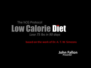 The hCG Protocol

Low Calorie90Diet
     Lose 75 lbs in days

       based on the work of Dr. A. T. W. Simeons


                                 John Fallon
                                   Presenter
 