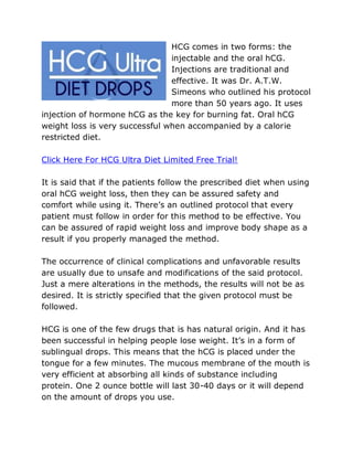 HCG comes in two forms: the
                                injectable and the oral hCG.
                                Injections are traditional and
                                effective. It was Dr. A.T.W.
                                Simeons who outlined his protocol
                                more than 50 years ago. It uses
injection of hormone hCG as the key for burning fat. Oral hCG
weight loss is very successful when accompanied by a calorie
restricted diet.

Click Here For HCG Ultra Diet Limited Free Trial!

It is said that if the patients follow the prescribed diet when using
oral hCG weight loss, then they can be assured safety and
comfort while using it. There’s an outlined protocol that every
patient must follow in order for this method to be effective. You
can be assured of rapid weight loss and improve body shape as a
result if you properly managed the method.

The occurrence of clinical complications and unfavorable results
are usually due to unsafe and modifications of the said protocol.
Just a mere alterations in the methods, the results will not be as
desired. It is strictly specified that the given protocol must be
followed.

HCG is one of the few drugs that is has natural origin. And it has
been successful in helping people lose weight. It’s in a form of
sublingual drops. This means that the hCG is placed under the
tongue for a few minutes. The mucous membrane of the mouth is
very efficient at absorbing all kinds of substance including
protein. One 2 ounce bottle will last 30-40 days or it will depend
on the amount of drops you use.
 