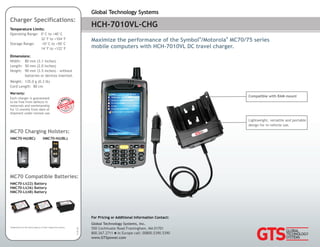 HCH-7010VL-CHG
Maximize the performance of the Symbol /Motorola MC70/75 series
® ®
mobile computers with HCH-7010VL DC travel charger.
Global Technology Systems
For Pricing or Additional Information Contact:
Global Technology Systems, Inc.
550 Cochituate Road Framingham, MA 01701
800.267.2711 In Europe call: 00800.5390.5390n
www.GTSpower.com
Trademarks are the sole property of their respective owners.
Charger Specifications:
MC70 Compatible Batteries:
MC70 Charging Holsters:
HMC70-Li(22) Battery
HMC70-Li(36) Battery
HMC70-Li(48) Battery
HMC70-H(UBC) HMC70-H(UBL)
Temperature Limits:
Operating Range: 0°C to +40°C
32°F to +104°F
Storage Range: -10°C to +50°C
14°F to +122°F
Dimensions:
Width: 80 mm (3.1 inches)
Length: 50 mm (2.0 inches)
Height: 90 mm (3.5 inches) - without
batteries or devices inserted.
Weight: 135.0 g (0.3 lb)
Cord Length: 80 cm
13.03.28
Lightweight, versatile and portable
design for in-vehicle use.
Warranty:
Each charger is guaranteed
to be free from defects in
materials and workmanship
for 12 months from date of
shipment under normal use.
Compatible with RAM mount
 