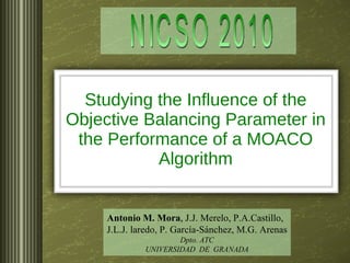 Studying the Influence of the Objective Balancing Parameter in the Performance of a MOACO Algorithm Antonio M. Mora , J.J. Merelo, P.A.Castillo, J.L.J. laredo, P. García-Sánchez, M.G. Arenas Dpto. ATC UNIVERSIDAD  DE  GRANADA NICSO 2010 