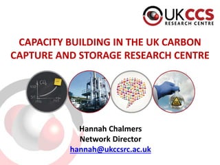 CAPACITY BUILDING IN THE UK CARBON
CAPTURE AND STORAGE RESEARCH CENTRE
Hannah Chalmers
Network Director
hannah@ukccsrc.ac.uk
 