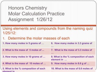 Honors Chemistry
     Molar Calculation Practice
     Assignment 1/26/12
Using elements and compounds from the naming quiz
1/25/12:
1. Determine the molar masses of each
1. How many apply the following: 6. How many moles in 3.3 grams of
2. Then moles in 5 grams of …
                                        …
2. What is the mass of 5 moles of ...   7. What is the mass of 3.3 moles of
                                        …
3. How many moles in 10 grams of …      8. What is the % composition of each
                                        element in …
4. What is the mass of 10 moles of …    9. How many moles in 6.6 g of …

5. What is the % composition of each    10. What is the mass of 6.6 moles of
 