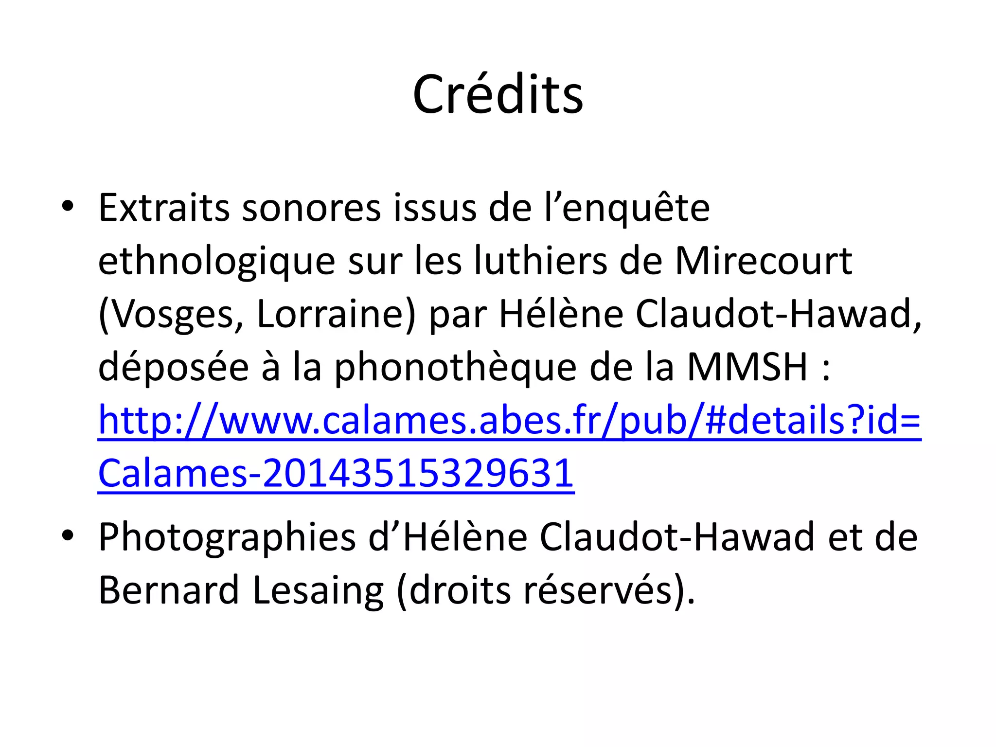 Crédits
• Extraits sonores issus de l’enquête
ethnologique sur les luthiers de Mirecourt
(Vosges, Lorraine) par Hélène Claudot-Hawad,
déposée à la phonothèque de la MMSH :
http://www.calames.abes.fr/pub/#details?id=
Calames-20143515329631
• Photographies d’Hélène Claudot-Hawad et de
Bernard Lesaing (droits réservés).