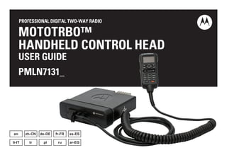 PROFESSIONAL DIGITAL TWO-WAY RADIO 
MOTOTRBO™ 
HANDHELD CONTROL HEAD 
USER GUIDE 
PMLN7131_ 
en zh-CN de-DE fr-FR es-ES 
it-IT tr pl ru ar-EG 
 