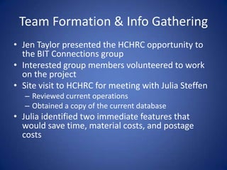 Team Formation & Info GatheringJen Taylor presented the HCHRC opportunity to the BIT Connections groupInterested group members volunteered to work on the projectSite visit to HCHRC for meeting with Julia SteffenReviewed current operationsObtained a copy of the current databaseJulia identified two immediate features that would save time, material costs, and postage costs