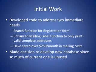 Initial WorkDeveloped code to address two immediate needsSearch function for Registration formEnhanced Mailing Label function to only print valid complete addresses Have saved over $250/month in mailing costsMade decision to develop new database since so much of current one is unused