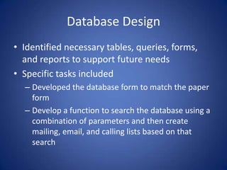 Database DesignIdentified necessary tables, queries, forms, and reports to support future needsSpecific tasks includedDeveloped the database form to match the paper formDevelop a function to search the database using a combination of parameters and then create mailing, email, and calling lists based on that search