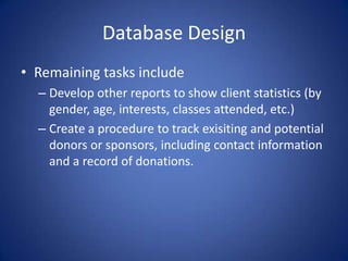 Database DesignRemaining tasks includeDevelop other reports to show client statistics (by gender, age, interests, classes attended, etc.) Create a procedure to track exisiting and potential donors or sponsors, including contact information and a record of donations.
