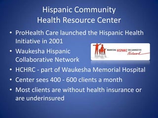 Hispanic CommunityHealth Resource CenterProHealth Care launched the Hispanic Health Initiative in 2001Waukesha Hispanic Collaborative NetworkHCHRC - part of Waukesha Memorial HospitalCenter sees 400 - 600 clients a monthMost clients are without health insurance or are underinsured