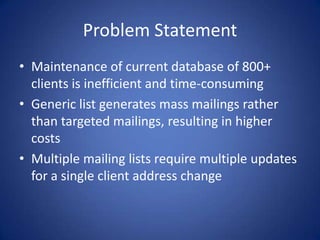 Problem StatementMaintenance of current database of 800+ clients is inefficient and time-consumingGeneric list generates mass mailings rather than targeted mailings, resulting in higher costsMultiple mailing lists require multiple updates for a single client address change