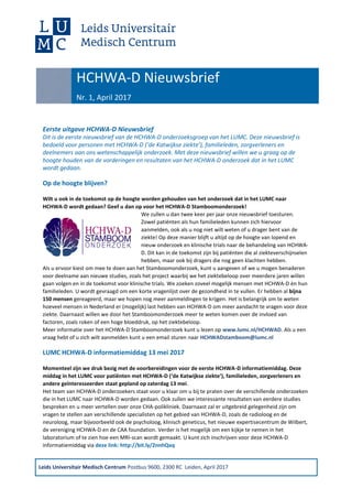 Leids Universitair Medisch Centrum Postbus 9600, 2300 RC Leiden, April 2017
Eerste uitgave HCHWA-D Nieuwsbrief
Dit is de eerste nieuwsbrief van de HCHWA-D onderzoeksgroep van het LUMC. Deze nieuwsbrief is
bedoeld voor personen met HCHWA-D (‘de Katwijkse ziekte’), familieleden, zorgverleners en
deelnemers aan ons wetenschappelijk onderzoek. Met deze nieuwsbrief willen we u graag op de
hoogte houden van de vorderingen en resultaten van het HCHWA-D onderzoek dat in het LUMC
wordt gedaan.
Op de hoogte blijven?
Wilt u ook in de toekomst op de hoogte worden gehouden van het onderzoek dat in het LUMC naar
HCHWA-D wordt gedaan? Geef u dan op voor het HCHWA-D Stamboomonderzoek!
We zullen u dan twee keer per jaar onze nieuwsbrief toesturen.
Zowel patiënten als hun familieleden kunnen zich hiervoor
aanmelden, ook als u nog niet wilt weten of u drager bent van de
ziekte! Op deze manier blijft u altijd op de hoogte van lopend en
nieuw onderzoek en klinische trials naar de behandeling van HCHWA-
D. Dit kan in de toekomst zijn bij patiënten die al ziekteverschijnselen
hebben, maar ook bij dragers die nog geen klachten hebben.
Als u ervoor kiest om mee te doen aan het Stamboomonderzoek, kunt u aangeven of we u mogen benaderen
voor deelname aan nieuwe studies, zoals het project waarbij we het ziektebeloop over meerdere jaren willen
gaan volgen en in de toekomst voor klinische trials. We zoeken zoveel mogelijk mensen met HCHWA-D èn hun
familieleden. U wordt gevraagd om een korte vragenlijst over de gezondheid in te vullen. Er hebben al bijna
150 mensen gereageerd, maar we hopen nog meer aanmeldingen te krijgen. Het is belangrijk om te weten
hoeveel mensen in Nederland er (mogelijk) last hebben van HCHWA-D om meer aandacht te vragen voor deze
ziekte. Daarnaast willen we door het Stamboomonderzoek meer te weten komen over de invloed van
factoren, zoals roken of een hoge bloeddruk, op het ziektebeloop.
Meer informatie over het HCHWA-D Stamboomonderzoek kunt u lezen op www.lumc.nl/HCHWAD. Als u een
vraag hebt of u zich wilt aanmelden kunt u een email sturen naar HCHWADstamboom@lumc.nl
LUMC HCHWA-D informatiemiddag 13 mei 2017
Momenteel zijn we druk bezig met de voorbereidingen voor de eerste HCHWA-D informatiemiddag. Deze
middag in het LUMC voor patiënten met HCHWA-D (‘de Katwijkse ziekte’), familieleden, zorgverleners en
andere geïnteresseerden staat gepland op zaterdag 13 mei.
Het team van HCHWA-D onderzoekers staat voor u klaar om u bij te praten over de verschillende onderzoeken
die in het LUMC naar HCHWA-D worden gedaan. Ook zullen we interessante resultaten van eerdere studies
bespreken en u meer vertellen over onze CHA-polikliniek. Daarnaast zal er uitgebreid gelegenheid zijn om
vragen te stellen aan verschillende specialisten op het gebied van HCHWA-D, zoals de radioloog en de
neuroloog, maar bijvoorbeeld ook de psycholoog, klinisch geneticus, het nieuwe expertisecentrum de Wilbert,
de vereniging HCHWA-D en de CAA foundation. Verder is het mogelijk om een kijkje te nemen in het
laboratorium of te zien hoe een MRI-scan wordt gemaakt. U kunt zich inschrijven voor deze HCHWA-D
informatiemiddag via deze link: http://bit.ly/2nnhQxq
HCHWA-D Nieuwsbrief
Nr. 1, April 2017
 