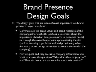 Brand Presence
Design Goals
•

The design goals that are often of most importance in a brand
presence project are these:

•

Communicate the brand values and brand messages of the
company, either explicitly (perhaps a statement about the
importance placed on being responsive to customer needs)
or through the overall experience upon entering the site
(such as ensuring it performs well and prominently offers
features that encourage customers to communicate with the
company).

•

Provide quick and easy access to company information. you
want to answer the questions “What does the company do?”
and “How do I con- tact someone for more information?”

 