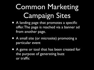 Common Marketing
Campaign Sites

• A landing page that promotes a speciﬁc

offer. The page is reached via a banner ad
from another page.

• A small site (or microsite) promoting a
particular event

• A game or tool that has been created for
the purpose of generating buzz
or trafﬁc

 