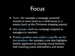 Focus
•

Time—for example, a campaign centered
around an event (such as a conference) or a
season (such as the Christmas shopping season)

•

User group—such as a campaign targeted to
teenagers or teachers

•

Product, product suite, and/or a speciﬁc use for
that product—for example, a site that highlights
kitchen appliances by showing virtual kitchens
with matching ovens, dishwashers, and stoves

 