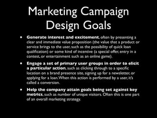 Marketing Campaign
Design Goals
•

Generate interest and excitement, often by presenting a
clear and immediate value proposition (the value that a product or
service brings to the user, such as the possibility of quick loan
qualiﬁcation) or some kind of incentive (a special offer, entry in a
contest, or entertainment such as an online game).

•

Engage a set of primary user groups in order to elicit
a particular action, such as clicking through to a speciﬁc
location on a brand presence site, signing up for a newsletter, or
applying for a loan. When this action is performed by a user, it’s
called a conversion.

•

Help the company attain goals being set against key
metrics, such as number of unique visitors. Often this is one part
of an overall marketing strategy.

 