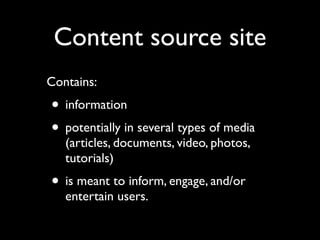 Content source site
Contains:

• information
• potentially in several types of media
(articles, documents, video, photos,
tutorials)

• is meant to inform, engage, and/or
entertain users.

 