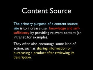 Content Source
The primary purpose of a content source
site is to increase user knowledge and selfsufﬁciency by providing relevant content (an
intranet, for example).
They often also encourage some kind of
action, such as sharing information or
purchasing a product after reviewing its
description.

 
