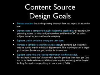 Content Source
Design Goals
•

Present content that is the primary draw for ﬁrst and repeat visits to the
site.

•

Demonstrate a company’s thought leadership capabilities, for example, by
providing access to ideas and perspectives held by the CEO or other
subject matter experts within the company.

•
•

Support critical decisions among the user base.

•

Support users who are seeking information in different ways.
For example, some don’t know what speciﬁc product they need yet (and
are more likely to browse), while others may know exactly what they’re
looking for (and are more likely to use a search ﬁeld).

Increase a company’s enterprise knowledge, by bringing out ideas that
may be buried within individual departments. This may be part of a larger
goal to identify more opportunities for innovation.

 
