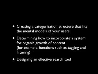 • Creating a categorization structure that ﬁts
the mental models of your users

• Determining how to incorporate a system

for organic growth of content
(for example, functions such as tagging and
ﬁltering)

• Designing an effective search tool

 