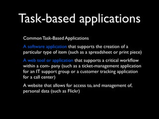 Task-based applications
Common Task-Based Applications
A software application that supports the creation of a
particular type of item (such as a spreadsheet or print piece)
A web tool or application that supports a critical workﬂow
within a com- pany (such as a ticket-management application
for an IT support group or a customer tracking application
for a call center)
A website that allows for access to, and management of,
personal data (such as Flickr)

 