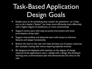 Task-Based Application
Design Goals
•

Enable users to do something they couldn’t do elsewhere—or if they
can, to do it better (“better” can mean more efﬁciently, more effectively,
with a higher degree of satisfaction, or more conveniently)

•

Support novice users with easy-to-access instructions and visual
prioritization of key tasks

•

Support intermediate and advanced users with access to shortcut
features and deeper functionality

•

Reduce the load on the user and make the best use of system resources
(for example, reusing data versus requiring duplicate entries)

•

Be designed and deployed with attention to the degree of change
required of the application’s users—ideally, with a design that facilitates
learning and a communication plan that demonstrates the value to the
user

 