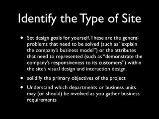 Identify the Type of Site
•

Set design goals for yourself. These are the general
problems that need to be solved (such as “explain
the company’s business model”) or the attributes
that need to represented (such as “demonstrate the
company’s responsiveness to its customers”) within
the site’s visual design and interaction design.

•
•

solidify the primary objectives of the project
Understand which departments or business units
may (or should) be involved as you gather business
requirements

 