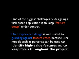 One of the biggest challenges of designing a
task-based application is to keep “feature
creep” under control.
User experience design is well suited to
guarding against feature creep because user
models such as personas can be used to
identify high-value features and to
keep focus throughout the project.

 