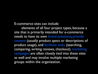 E-commerce sites can include
elements of all four project types, because a
site that is primarily intended for e-commerce
needs to have its own brand presence, provide
content (usually product specs or descriptions of
product usage), and facilitate tasks (searching,
comparing, writing reviews, checkout). marketing
campaigns are often closely tied into these sites
as well and may involve multiple marketing
groups within the organization.

 