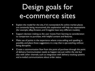 Design goals for
e-commerce sites
•

Explain the model for the site, if it’s nonstandard. As online market places
are constantly being reconceived, this explanation will help set expectations
(for example, eBay, Amazon, and Craigslist have very different models).

•

Support decision making as the user moves from learning to consideration
to comparison to purchase, with helpful content and features.

•

Make use of points in the experience where cross-selling and upselling is
possible, and place those suggestions in a way that is eye-catching without
being disruptive.

•

Create a communication ﬂow from the point of purchase through the point
of delivery. Communication needs to happen not just within the site but
also with other channels, such as integration with delivery tracking systems
and e-mailed communications about order status.

 