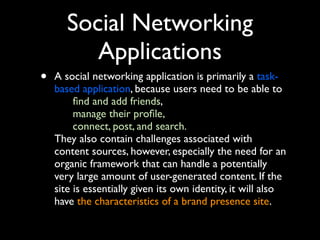 Social Networking
Applications
•

A social networking application is primarily a taskbased application, because users need to be able to
ﬁnd and add friends,
manage their proﬁle,
connect, post, and search.
They also contain challenges associated with
content sources, however, especially the need for an
organic framework that can handle a potentially
very large amount of user-generated content. If the
site is essentially given its own identity, it will also
have the characteristics of a brand presence site.

 