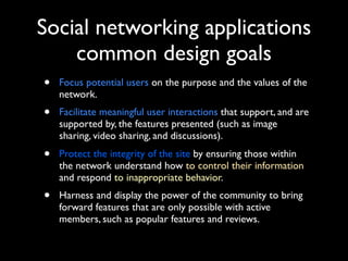 Social networking applications
common design goals
•

Focus potential users on the purpose and the values of the
network.

•

Facilitate meaningful user interactions that support, and are
supported by, the features presented (such as image
sharing, video sharing, and discussions).

•

Protect the integrity of the site by ensuring those within
the network understand how to control their information
and respond to inappropriate behavior.

•

Harness and display the power of the community to bring
forward features that are only possible with active
members, such as popular features and reviews.

 