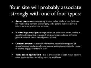 Your site will probably associate
strongly with one of four types:
•

Brand presence—a constantly present online platform that facilitates
the relationship between the company and a general audience (anyone
interested in its products or services)

•

Marketing campaign—a targeted site or application meant to elicit a
speciﬁc and measurable response from a particular audience or from a
general audience over a limited period of time

•

Content source—a store of information, potentially composed of
several types of media (articles, documents, video, photos, tutorials) meant
to inform, engage, or entertain users

•

Task-based application—a tool or collection of tools meant to allow
users to accomplish a set of key tasks or workﬂows

 