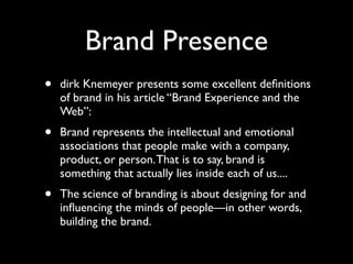 Brand Presence
•

dirk Knemeyer presents some excellent deﬁnitions
of brand in his article “Brand Experience and the
Web”:

•

Brand represents the intellectual and emotional
associations that people make with a company,
product, or person. That is to say, brand is
something that actually lies inside each of us....

•

The science of branding is about designing for and
inﬂuencing the minds of people—in other words,
building the brand.

 