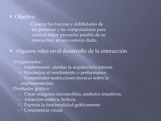 Objetivo
         Conocer las fuerzas y debilidades de
         las personas y las computadoras para
         sacar el mejor provecho posible de su
         interacción, en un contexto dado.

 Algunos roles en el desarrollo de la interacción
 Programador:
   – Implementar, diseñar la arquitectura interna.
   – Maximizar el rendimiento o performance.
   – Comprender restricciones técnicas sobre la
     implementación.
 Diseñador gráfico:
   – Crear imágenes reconocibles, símbolos intuitivos.
   – Atracción estética, belleza.
   – Expresa la funcionalidad gráficamente
   – Consistencia visual
 